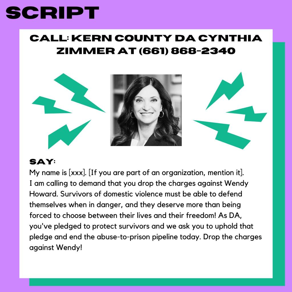 A purple and green image with a picture of a woman in the center. Text reads: Call: Kern County DA Cynthia Zimmer at 661-868-2340. SAY: My name is [xxx]. [If you are part of an organization, mention it.] I am calling to demand that you drop the charges against Wendy Howard. Survivors of domestic violence must be able to defend themselves when in danger, and they deserve more than being forced to choose between their lives and their freedom! As DA, you've pledged to protect survivors and we ask you to uphold that pledge and end the abuse-to-prison pipeline today. Drop the charges against Wendy!