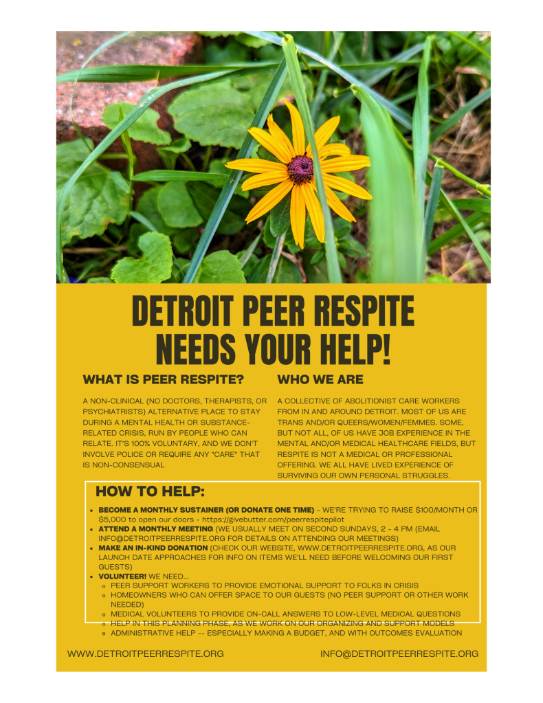 A flyer for Detroit Peer Respite with the following information: 
WHAT IS PEER RESPITE?
A NON-CLINICAL (NO DOCTORS, THERAPISTS, OR PSYCHIATRISTS) ALTERNATIVE PLACE TO STAY DURING A MENTAL HEALTH OR SUBSTANCE- RELATED CRISIS, RUN BY PEOPLE WHO CAN RELATE. IT'S 100% VOLUNTARY, AND WE DON'T INVOLVE POLICE OR REQUIRE ANY "CARE" THAT IS NON-CONSENSUAL
WHO WE ARE
A COLLECTIVE OF ABOLITIONIST CARE WORKERS FROM IN AND AROUND DETROIT. MOST OF US ARE TRANS AND/OR QUEERS/WOMEN/FEMMES. SOME, BUT NOT ALL, OF US HAVE JOB EXPERIENCE IN THE MENTAL AND/OR MEDICAL HEALTHCARE FIELDS, BUT RESPITE IS NOT A MEDICAL OR PROFESSIONAL OFFERING. WE ALL HAVE LIVED EXPERIENCE OF SURVIVING OUR OWN PERSONAL STRUGGLES.
HOW TO HELP
BECOME A MONTHLY SUSTAINER - WE'RE TRYING TO RAISE 0/MONTH FOR PLANNING EXPENSES AND 00 TO OPEN OUR DOORS
ATTEND A MONTHLY MEETING (WE USUALLY MEET ON SECOND SUNDAYS, 2 PM - 4 PM, EMAIL INFO@DETROITPEERRESPITE.ORG FOR INFO)
• VOLUNTEER! WE NEED ...
PEER SUPPORT WORKERS TO PROVIDE EMOTIONAL SUPPORT TO FOLKS IN CRISIS
HOMEOWNERS WHO CAN OFFER SPACE TO OUR GUESTS (NO PEER SUPPORT OR OTHER WORK NEEDED)
MEDICAL VOLUNTEERS TO PROVIDE ON-CALL ANSWERS TO LOW-LEVEL MEDICAL QUESTIONS
HELP IN THIS PLANNING PHASE, AS WE WORK ON OUR ORGANIZING AND SUPPORT MODELS